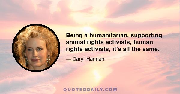 Being a humanitarian, supporting animal rights activists, human rights activists, it's all the same.