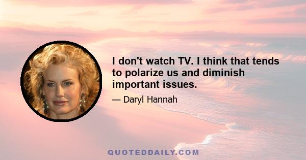 I don't watch TV. I think that tends to polarize us and diminish important issues.