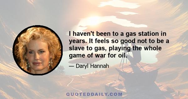 I haven't been to a gas station in years. It feels so good not to be a slave to gas, playing the whole game of war for oil.