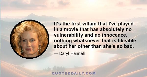 It's the first villain that I've played in a movie that has absolutely no vulnerability and no innocence, nothing whatsoever that is likeable about her other than she's so bad.