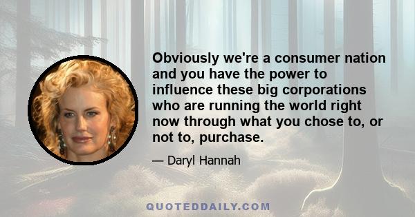 Obviously we're a consumer nation and you have the power to influence these big corporations who are running the world right now through what you chose to, or not to, purchase.