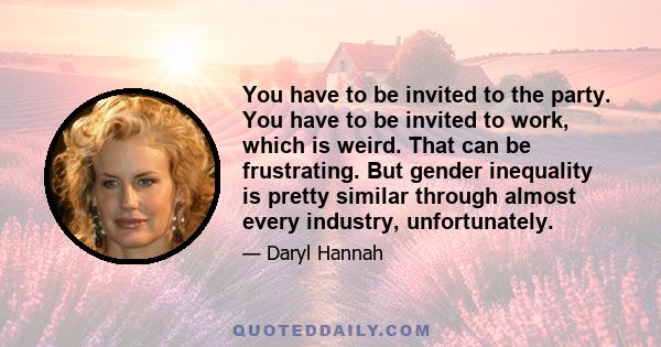 You have to be invited to the party. You have to be invited to work, which is weird. That can be frustrating. But gender inequality is pretty similar through almost every industry, unfortunately.