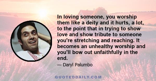 In loving someone, you worship them like a deity and it hurts, a lot, to the point that in trying to show love and show tribute to someone you're stretching and reaching. It becomes an unhealthy worship and you'll bow