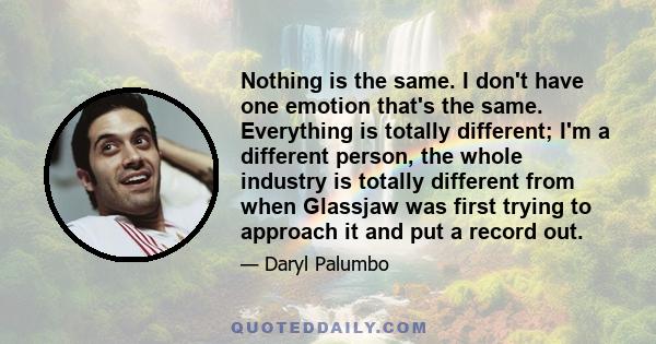 Nothing is the same. I don't have one emotion that's the same. Everything is totally different; I'm a different person, the whole industry is totally different from when Glassjaw was first trying to approach it and put