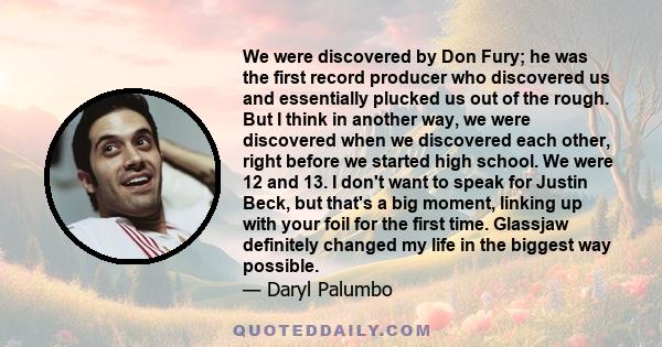 We were discovered by Don Fury; he was the first record producer who discovered us and essentially plucked us out of the rough. But I think in another way, we were discovered when we discovered each other, right before