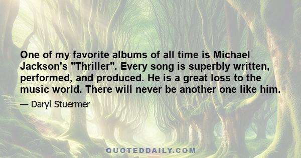 One of my favorite albums of all time is Michael Jackson's Thriller. Every song is superbly written, performed, and produced. He is a great loss to the music world. There will never be another one like him.