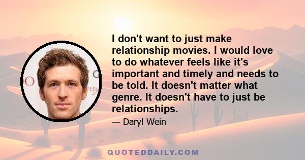 I don't want to just make relationship movies. I would love to do whatever feels like it's important and timely and needs to be told. It doesn't matter what genre. It doesn't have to just be relationships.