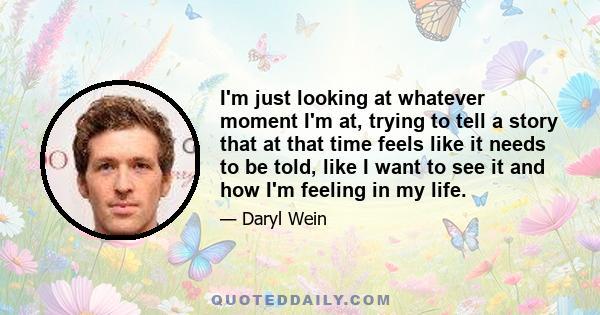 I'm just looking at whatever moment I'm at, trying to tell a story that at that time feels like it needs to be told, like I want to see it and how I'm feeling in my life.