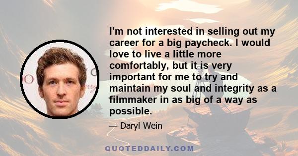 I'm not interested in selling out my career for a big paycheck. I would love to live a little more comfortably, but it is very important for me to try and maintain my soul and integrity as a filmmaker in as big of a way 