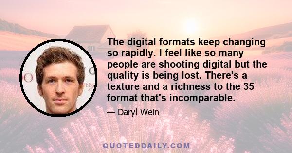 The digital formats keep changing so rapidly. I feel like so many people are shooting digital but the quality is being lost. There's a texture and a richness to the 35 format that's incomparable.