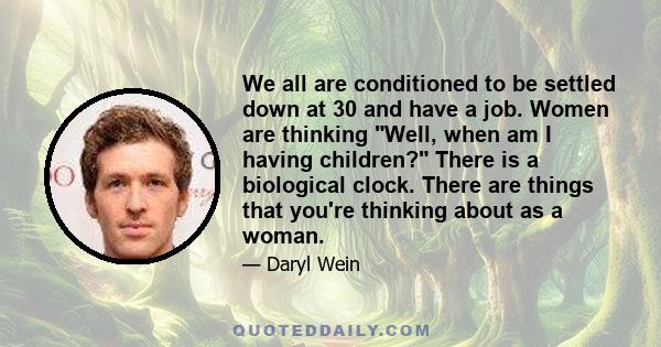 We all are conditioned to be settled down at 30 and have a job. Women are thinking Well, when am I having children? There is a biological clock. There are things that you're thinking about as a woman.