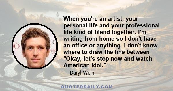 When you're an artist, your personal life and your professional life kind of blend together. I'm writing from home so I don't have an office or anything. I don't know where to draw the line between Okay, let's stop now