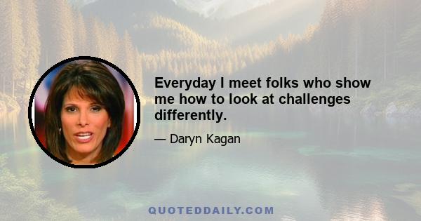 Everyday I meet folks who show me how to look at challenges differently.