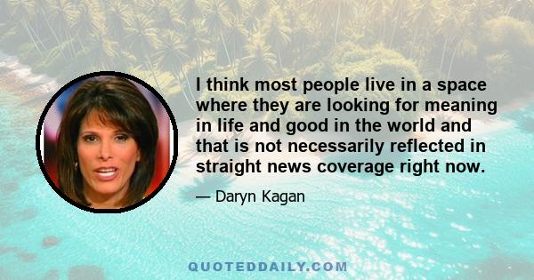 I think most people live in a space where they are looking for meaning in life and good in the world and that is not necessarily reflected in straight news coverage right now.