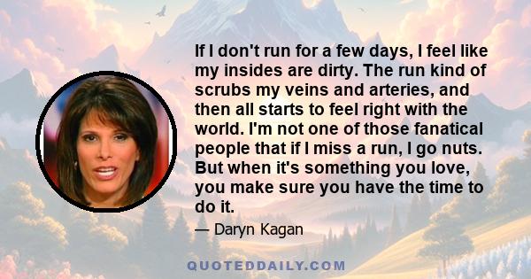 If I don't run for a few days, I feel like my insides are dirty. The run kind of scrubs my veins and arteries, and then all starts to feel right with the world. I'm not one of those fanatical people that if I miss a