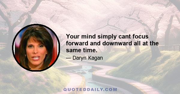 Your mind simply cant focus forward and downward all at the same time.