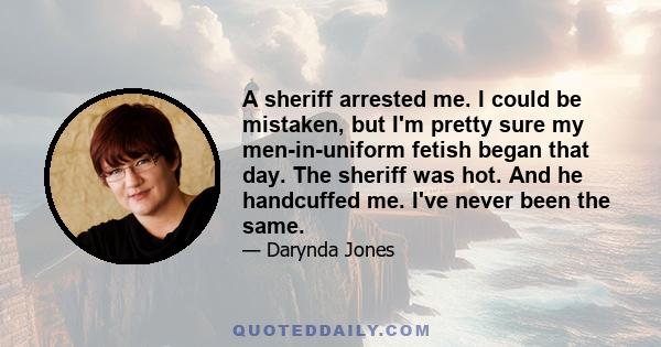 A sheriff arrested me. I could be mistaken, but I'm pretty sure my men-in-uniform fetish began that day. The sheriff was hot. And he handcuffed me. I've never been the same.