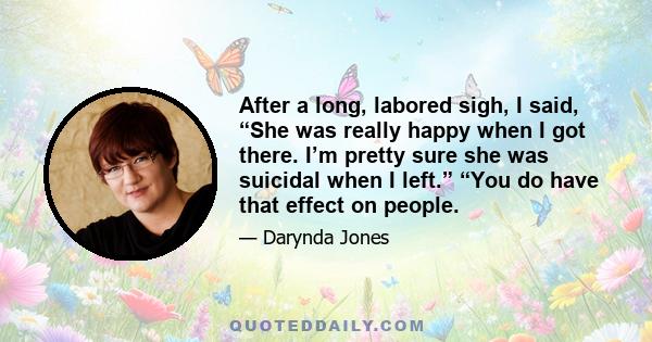 After a long, labored sigh, I said, “She was really happy when I got there. I’m pretty sure she was suicidal when I left.” “You do have that effect on people.