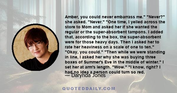 Amber, you could never embarrass me. Never? she asked. Never. One time, I yelled across the store to Mom and asked her if she wanted the regular or the super-absorbent tampons. I added that, according to the box, the