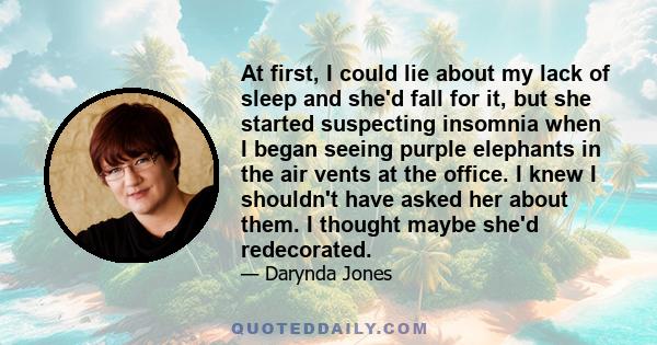 At first, I could lie about my lack of sleep and she'd fall for it, but she started suspecting insomnia when I began seeing purple elephants in the air vents at the office. I knew I shouldn't have asked her about them.