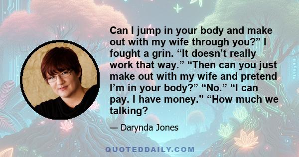 Can I jump in your body and make out with my wife through you?” I fought a grin. “It doesn’t really work that way.” “Then can you just make out with my wife and pretend I’m in your body?” “No.” “I can pay. I have