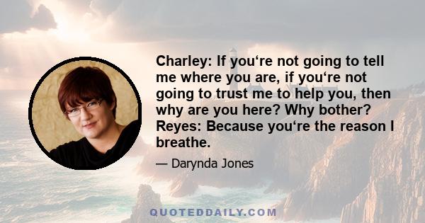 Charley: If you‘re not going to tell me where you are, if you‘re not going to trust me to help you, then why are you here? Why bother? Reyes: Because you‘re the reason I breathe.