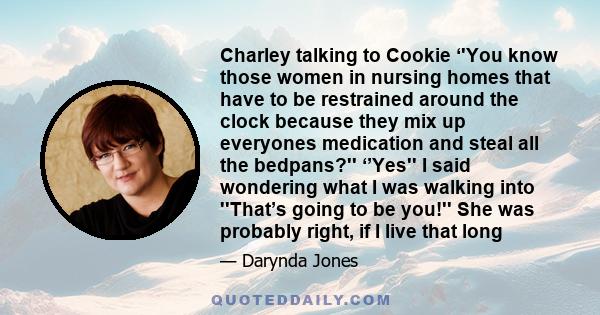 Charley talking to Cookie ‘'You know those women in nursing homes that have to be restrained around the clock because they mix up everyones medication and steal all the bedpans?'' ‘’Yes'' I said wondering what I was