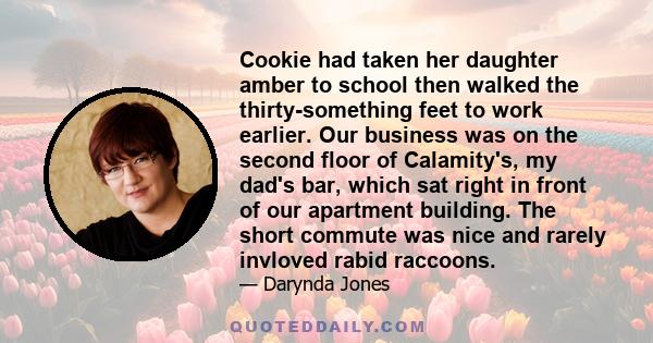 Cookie had taken her daughter amber to school then walked the thirty-something feet to work earlier. Our business was on the second floor of Calamity's, my dad's bar, which sat right in front of our apartment building.