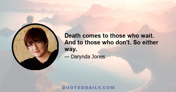 Death comes to those who wait. And to those who don't. So either way.