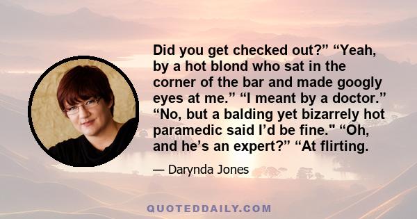 Did you get checked out?” “Yeah, by a hot blond who sat in the corner of the bar and made googly eyes at me.” “I meant by a doctor.” “No, but a balding yet bizarrely hot paramedic said I’d be fine. “Oh, and he’s an