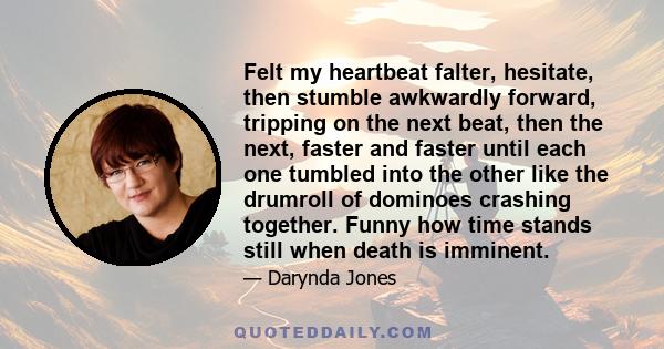 Felt my heartbeat falter, hesitate, then stumble awkwardly forward, tripping on the next beat, then the next, faster and faster until each one tumbled into the other like the drumroll of dominoes crashing together.