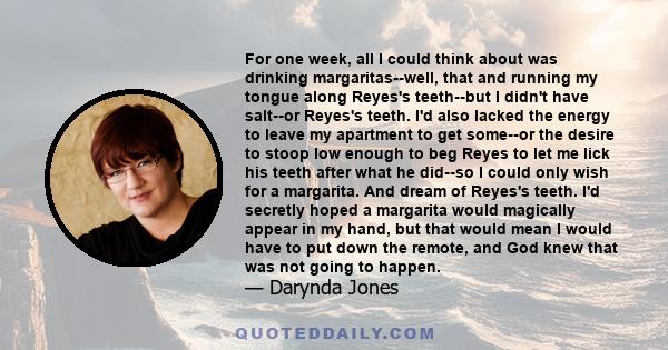 For one week, all I could think about was drinking margaritas--well, that and running my tongue along Reyes's teeth--but I didn't have salt--or Reyes's teeth. I'd also lacked the energy to leave my apartment to get