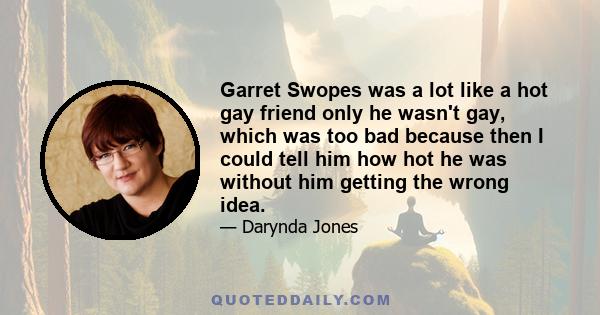 Garret Swopes was a lot like a hot gay friend only he wasn't gay, which was too bad because then I could tell him how hot he was without him getting the wrong idea.