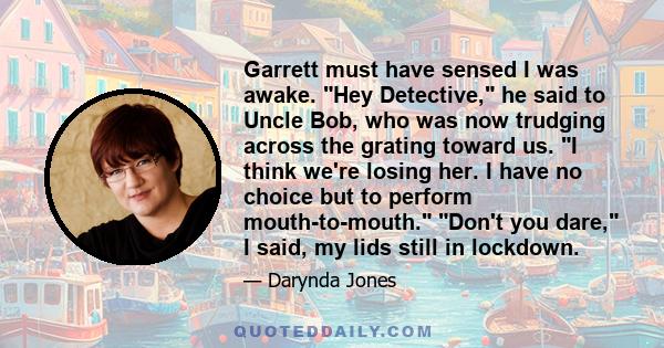 Garrett must have sensed I was awake. Hey Detective, he said to Uncle Bob, who was now trudging across the grating toward us. I think we're losing her. I have no choice but to perform mouth-to-mouth. Don't you dare, I