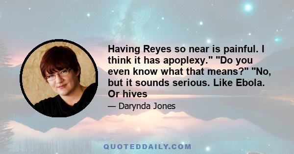 Having Reyes so near is painful. I think it has apoplexy. Do you even know what that means? No, but it sounds serious. Like Ebola. Or hives