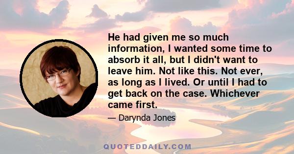 He had given me so much information, I wanted some time to absorb it all, but I didn't want to leave him. Not like this. Not ever, as long as I lived. Or until I had to get back on the case. Whichever came first.