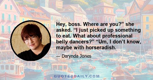 Hey, boss. Where are you?” she asked. “I just picked up something to eat. What about professional belly dancers?” “Um, I don’t know, maybe with horseradish.