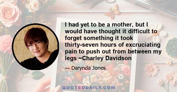 I had yet to be a mother, but I would have thought it difficult to forget something it took thirty-seven hours of excruciating pain to push out from between my legs ~Charley Davidson