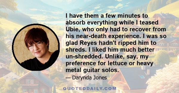 I have them a few minutes to absorb everything while I teased Ubie, who only had to recover from his near-death experience. I was so glad Reyes hadn't ripped him to shreds. I liked him much better un-shredded. Unlike,