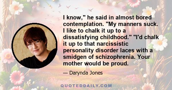 I know, he said in almost bored contemplation. My manners suck. I like to chalk it up to a dissatisfying childhood. I'd chalk it up to that narcissistic personality disorder laces with a smidgen of schizophrenia. Your