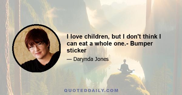 I love children, but I don't think I can eat a whole one.- Bumper sticker