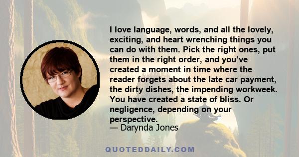 I love language, words, and all the lovely, exciting, and heart wrenching things you can do with them. Pick the right ones, put them in the right order, and you’ve created a moment in time where the reader forgets about 