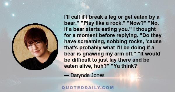 I'll call if I break a leg or get eaten by a bear. Play like a rock. Now? No, if a bear starts eating you. I thought for a moment before replying. Do they have screaming, sobbing rocks, 'cause that's probably what I'll