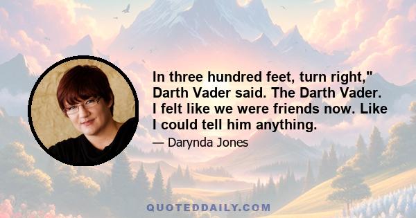 In three hundred feet, turn right, Darth Vader said. The Darth Vader. I felt like we were friends now. Like I could tell him anything.