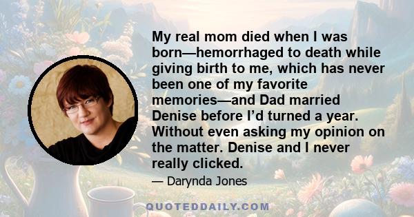 My real mom died when I was born—hemorrhaged to death while giving birth to me, which has never been one of my favorite memories—and Dad married Denise before I’d turned a year. Without even asking my opinion on the