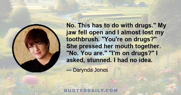 No. This has to do with drugs. My jaw fell open and I almost lost my toothbrush. You're on drugs? She pressed her mouth together. No. You are. I'm on drugs? I asked, stunned. I had no idea.