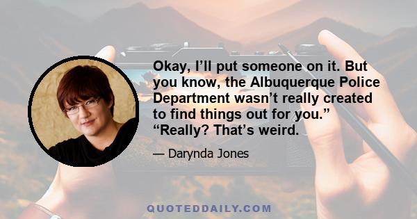 Okay, I’ll put someone on it. But you know, the Albuquerque Police Department wasn’t really created to find things out for you.” “Really? That’s weird.