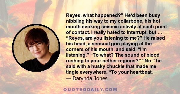 Reyes, what happened?” He‘d been busy nibbling his way to my collarbone, his hot mouth evoking seismic activity at each point of contact. I really hated to interrupt, but … “Reyes, are you listening to me?” He raised