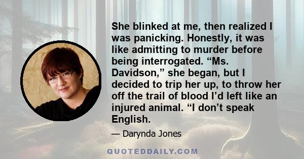 She blinked at me, then realized I was panicking. Honestly, it was like admitting to murder before being interrogated. “Ms. Davidson,” she began, but I decided to trip her up, to throw her off the trail of blood I’d