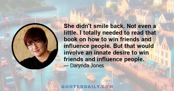 She didn't smile back. Not even a little. I totally needed to read that book on how to win friends and influence people. But that would involve an innate desire to win friends and influence people.